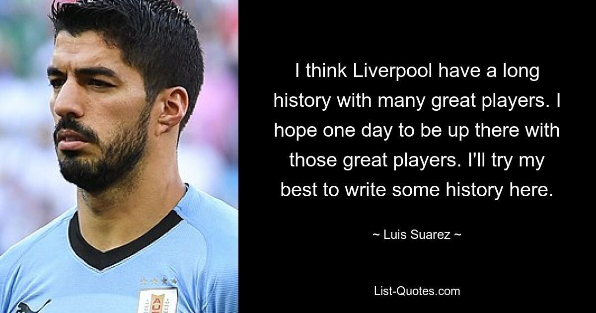 I think Liverpool have a long history with many great players. I hope one day to be up there with those great players. I'll try my best to write some history here. — © Luis Suarez