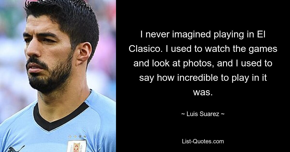 I never imagined playing in El Clasico. I used to watch the games and look at photos, and I used to say how incredible to play in it was. — © Luis Suarez