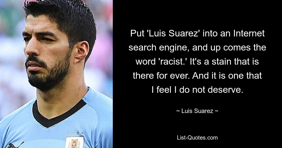 Put 'Luis Suarez' into an Internet search engine, and up comes the word 'racist.' It's a stain that is there for ever. And it is one that I feel I do not deserve. — © Luis Suarez