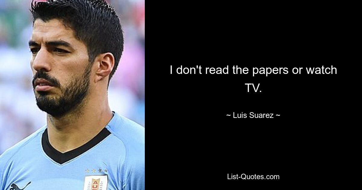 I don't read the papers or watch TV. — © Luis Suarez