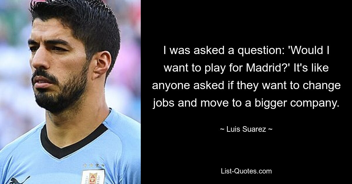 I was asked a question: 'Would I want to play for Madrid?' It's like anyone asked if they want to change jobs and move to a bigger company. — © Luis Suarez