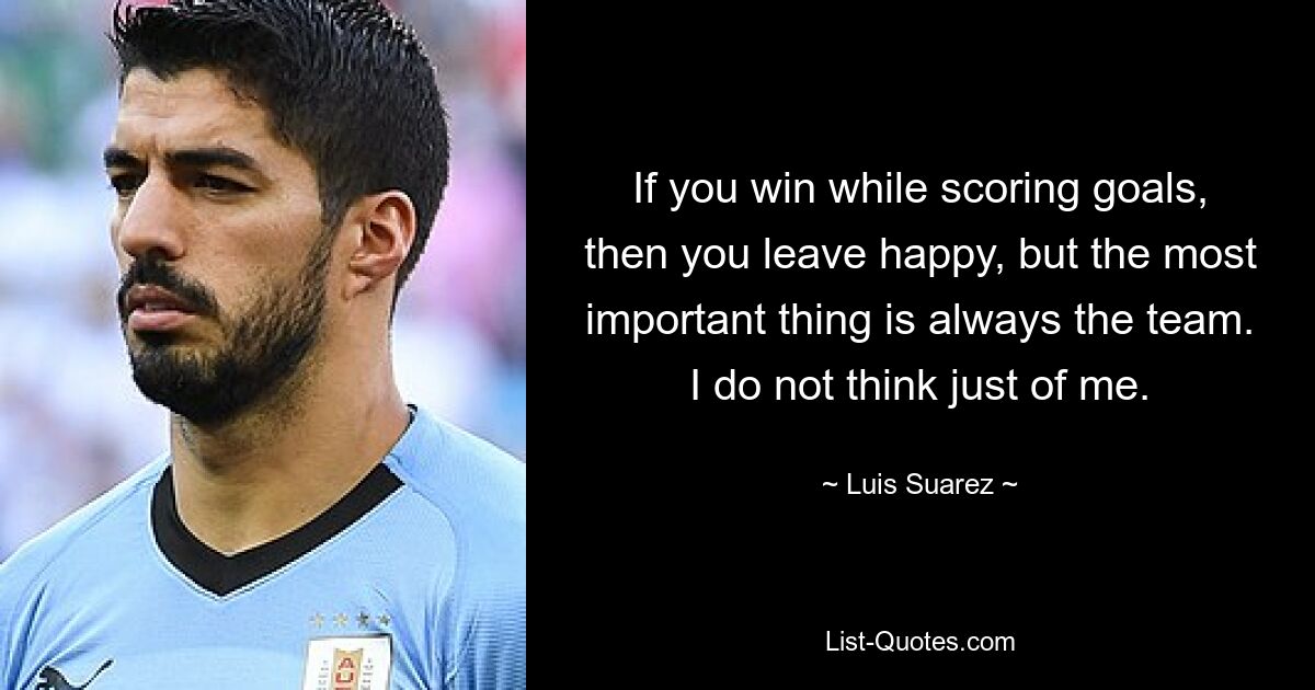 If you win while scoring goals, then you leave happy, but the most important thing is always the team. I do not think just of me. — © Luis Suarez