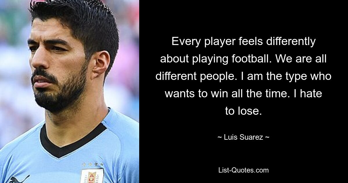 Every player feels differently about playing football. We are all different people. I am the type who wants to win all the time. I hate to lose. — © Luis Suarez