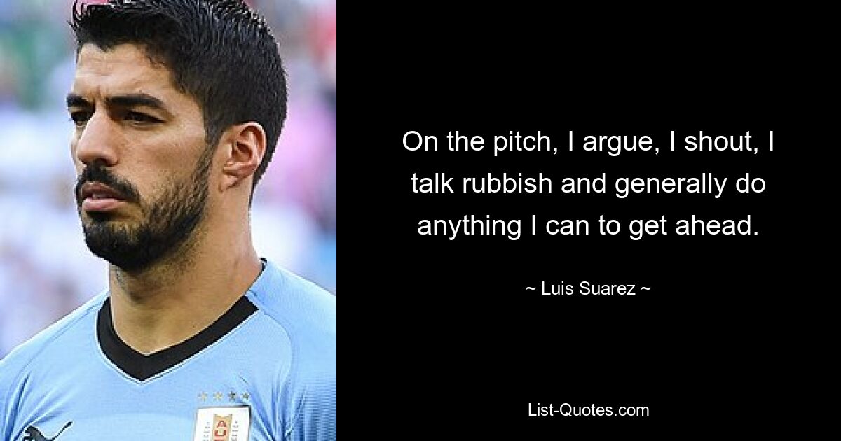 On the pitch, I argue, I shout, I talk rubbish and generally do anything I can to get ahead. — © Luis Suarez