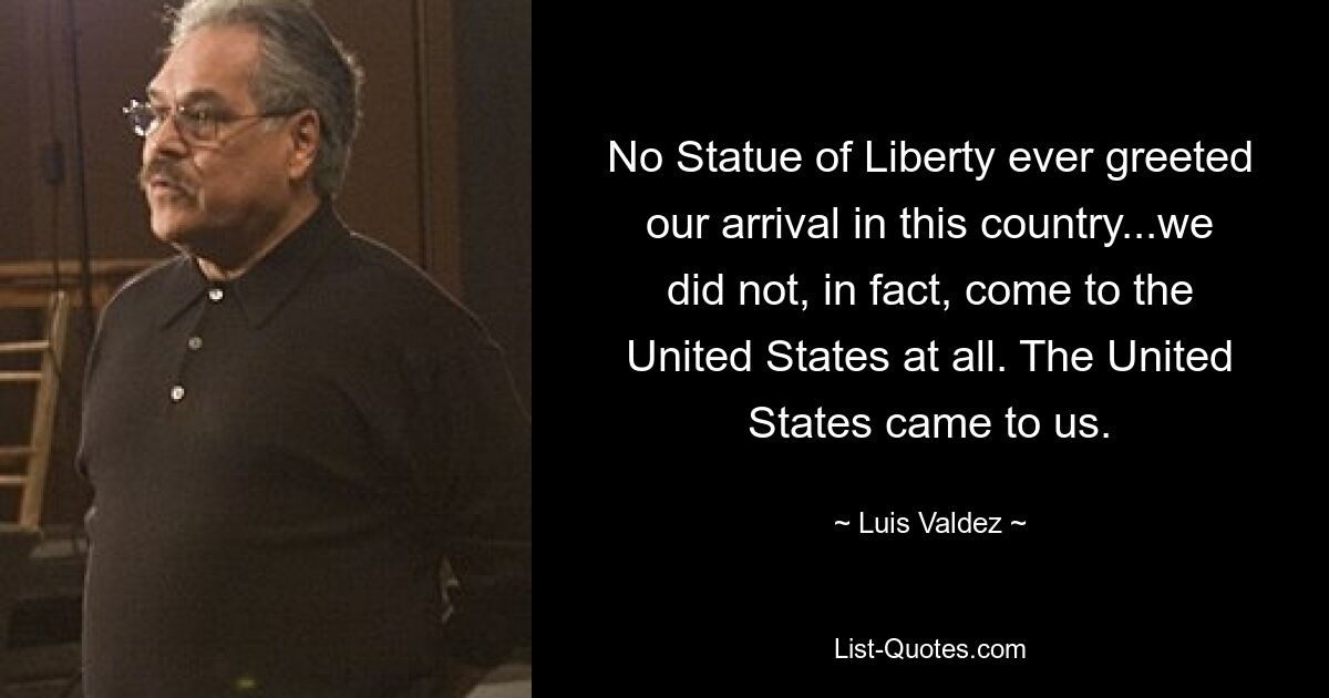 No Statue of Liberty ever greeted our arrival in this country...we did not, in fact, come to the United States at all. The United States came to us. — © Luis Valdez