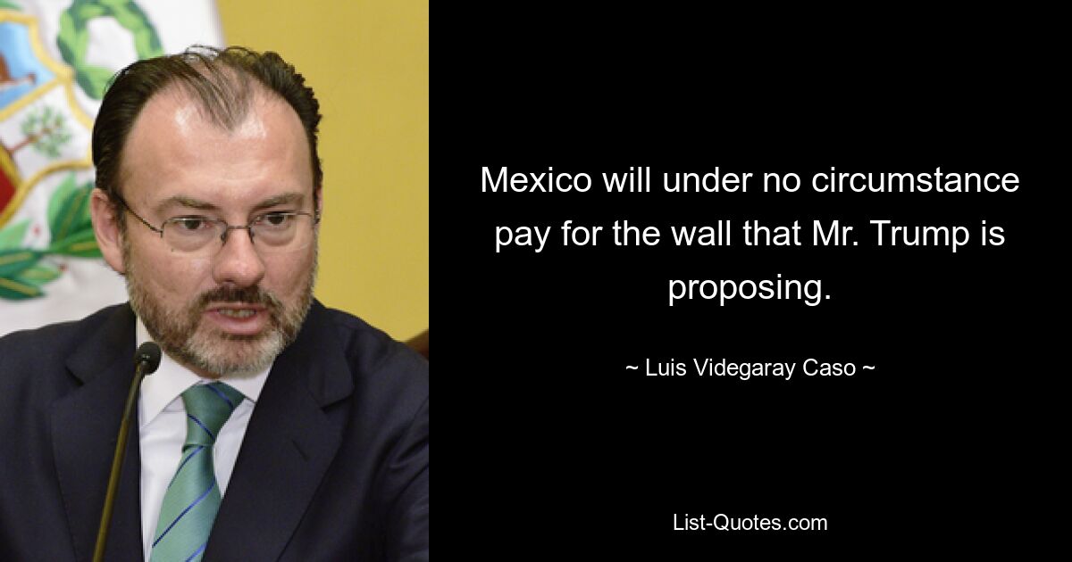 Mexico will under no circumstance pay for the wall that Mr. Trump is proposing. — © Luis Videgaray Caso