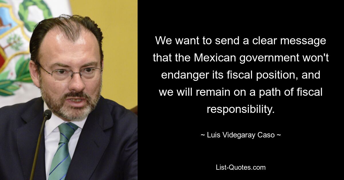 We want to send a clear message that the Mexican government won't endanger its fiscal position, and we will remain on a path of fiscal responsibility. — © Luis Videgaray Caso