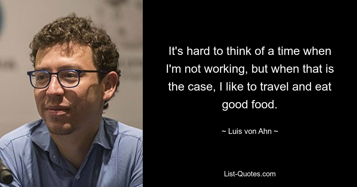 It's hard to think of a time when I'm not working, but when that is the case, I like to travel and eat good food. — © Luis von Ahn