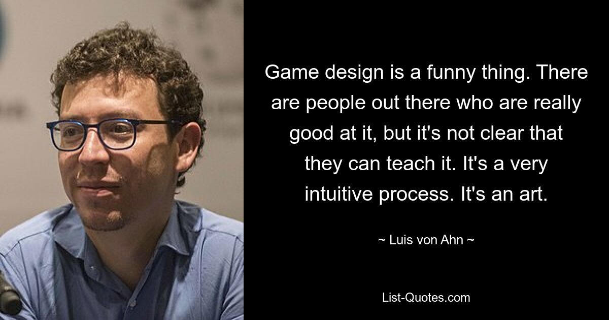 Game design is a funny thing. There are people out there who are really good at it, but it's not clear that they can teach it. It's a very intuitive process. It's an art. — © Luis von Ahn