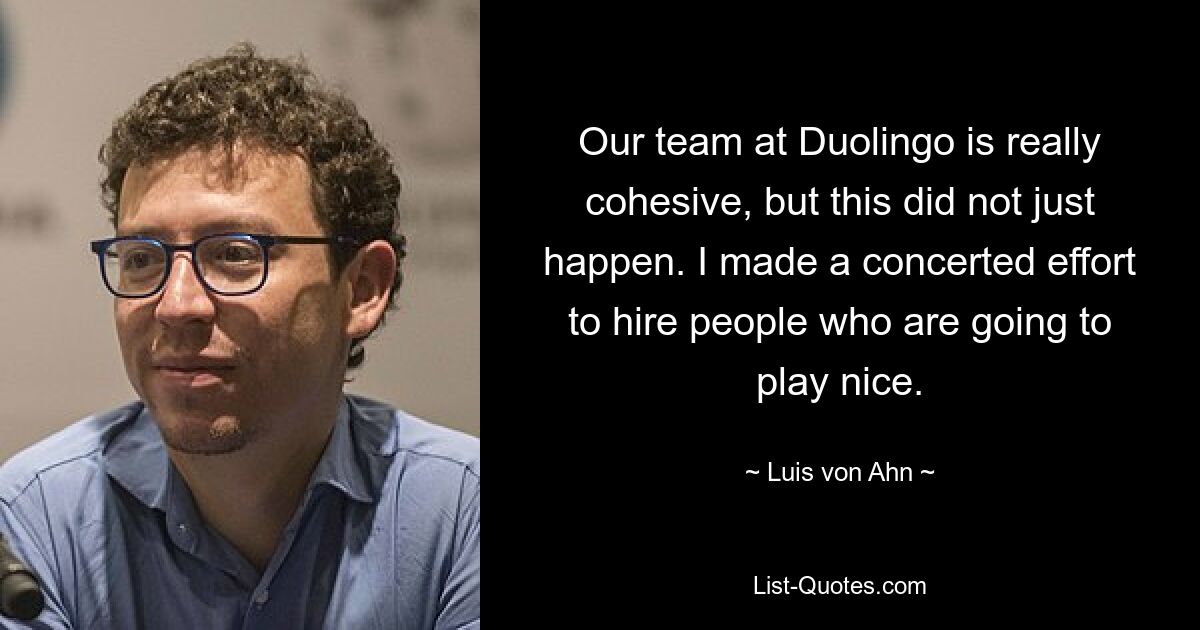 Our team at Duolingo is really cohesive, but this did not just happen. I made a concerted effort to hire people who are going to play nice. — © Luis von Ahn