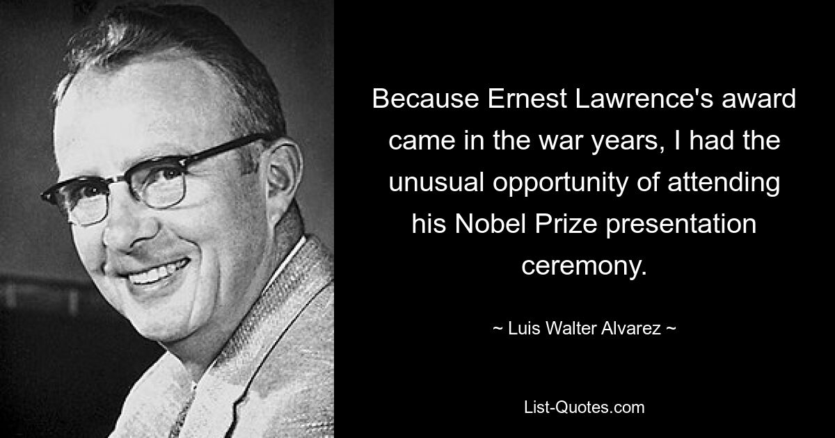 Because Ernest Lawrence's award came in the war years, I had the unusual opportunity of attending his Nobel Prize presentation ceremony. — © Luis Walter Alvarez