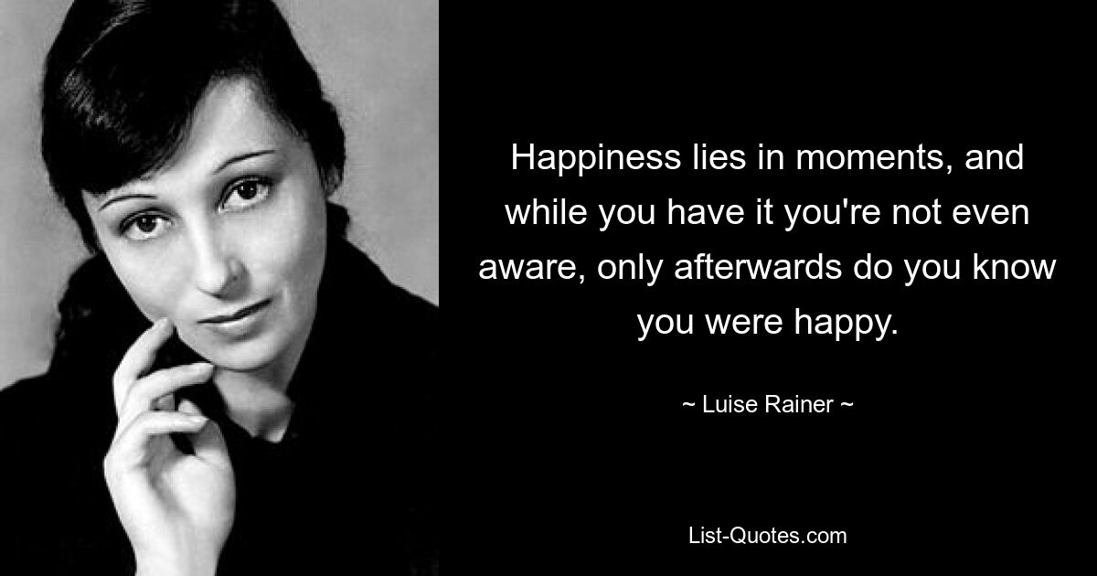 Happiness lies in moments, and while you have it you're not even aware, only afterwards do you know you were happy. — © Luise Rainer