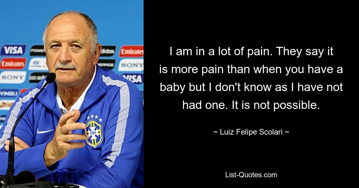 I am in a lot of pain. They say it is more pain than when you have a baby but I don't know as I have not had one. It is not possible. — © Luiz Felipe Scolari