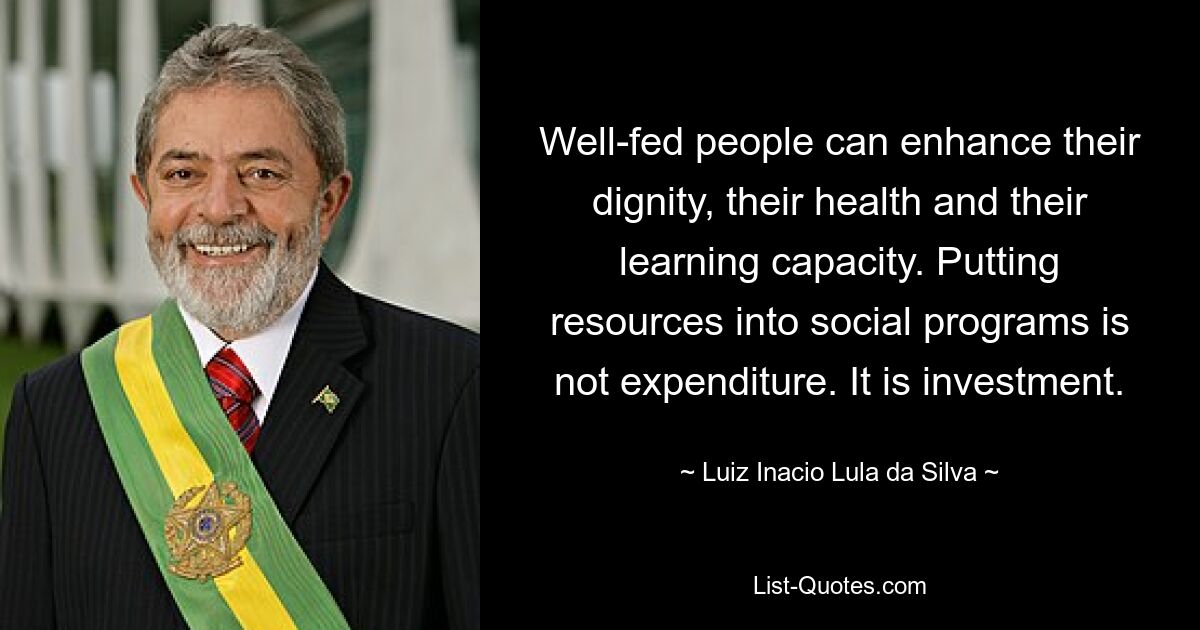 Well-fed people can enhance their dignity, their health and their learning capacity. Putting resources into social programs is not expenditure. It is investment. — © Luiz Inacio Lula da Silva