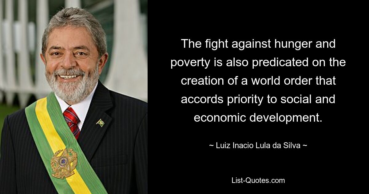 The fight against hunger and poverty is also predicated on the creation of a world order that accords priority to social and economic development. — © Luiz Inacio Lula da Silva