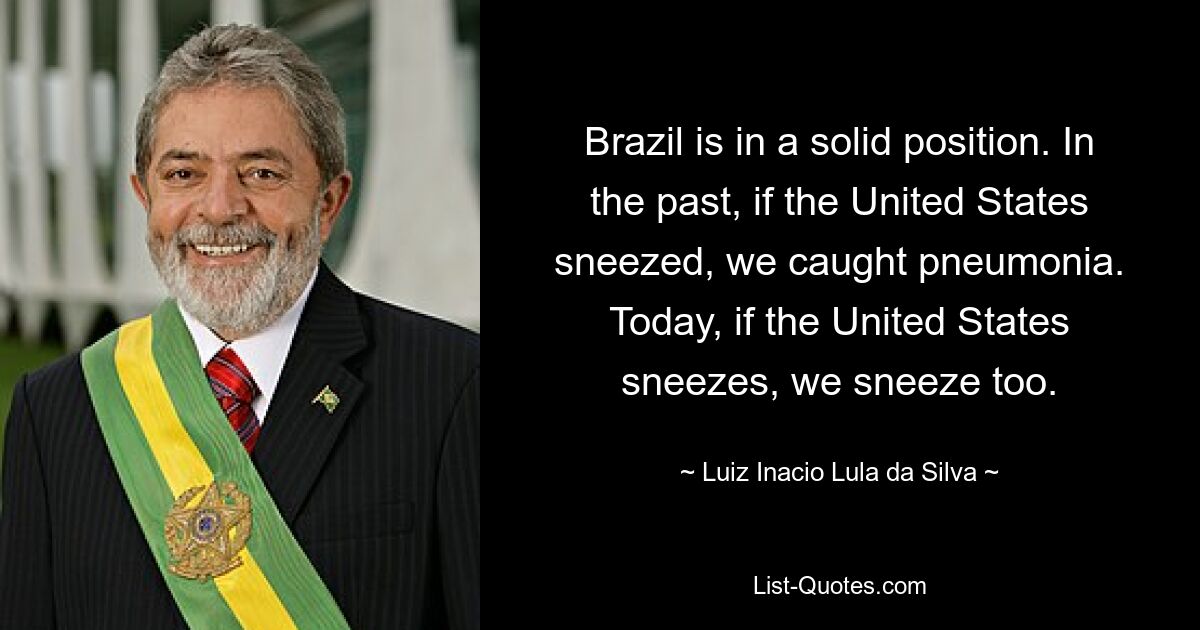 Brazil is in a solid position. In the past, if the United States sneezed, we caught pneumonia. Today, if the United States sneezes, we sneeze too. — © Luiz Inacio Lula da Silva