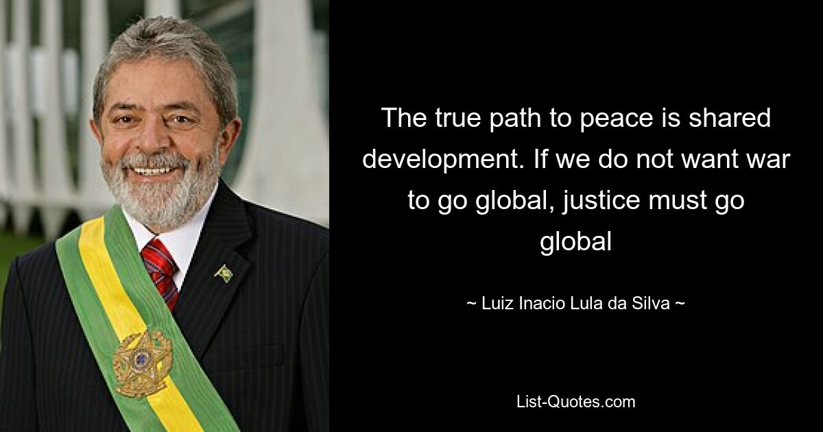 The true path to peace is shared development. If we do not want war to go global, justice must go global — © Luiz Inacio Lula da Silva