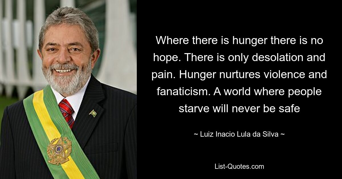 Where there is hunger there is no hope. There is only desolation and pain. Hunger nurtures violence and fanaticism. A world where people starve will never be safe — © Luiz Inacio Lula da Silva