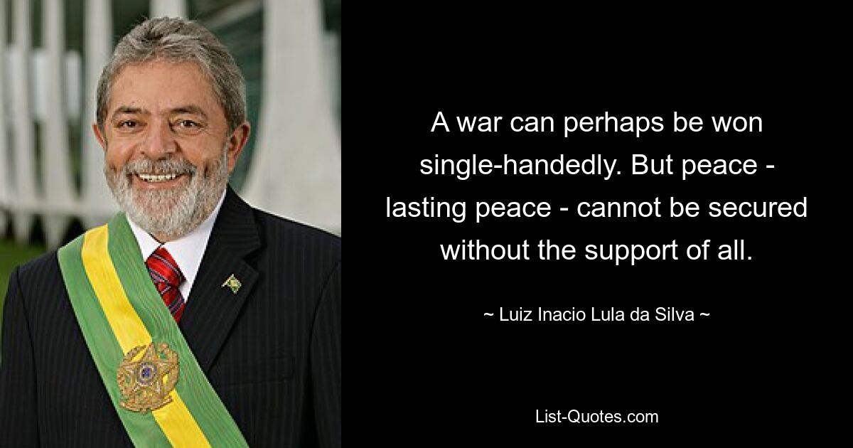 A war can perhaps be won single-handedly. But peace - lasting peace - cannot be secured without the support of all. — © Luiz Inacio Lula da Silva