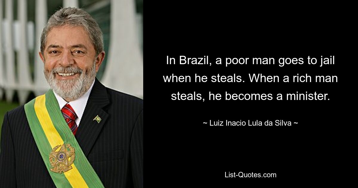 In Brazil, a poor man goes to jail when he steals. When a rich man steals, he becomes a minister. — © Luiz Inacio Lula da Silva