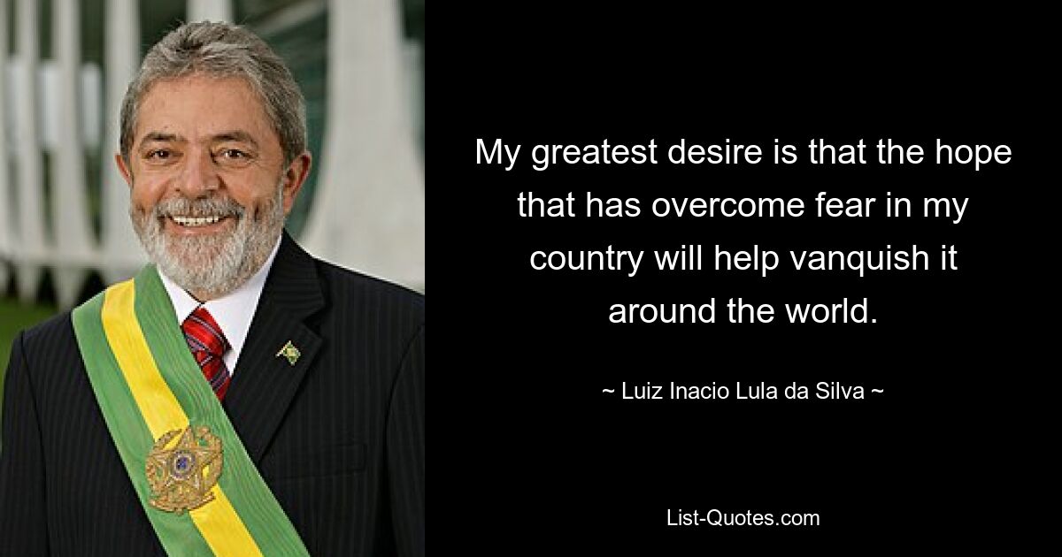 My greatest desire is that the hope that has overcome fear in my country will help vanquish it around the world. — © Luiz Inacio Lula da Silva