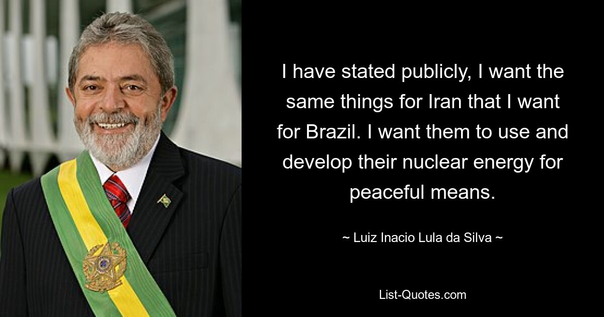 I have stated publicly, I want the same things for Iran that I want for Brazil. I want them to use and develop their nuclear energy for peaceful means. — © Luiz Inacio Lula da Silva