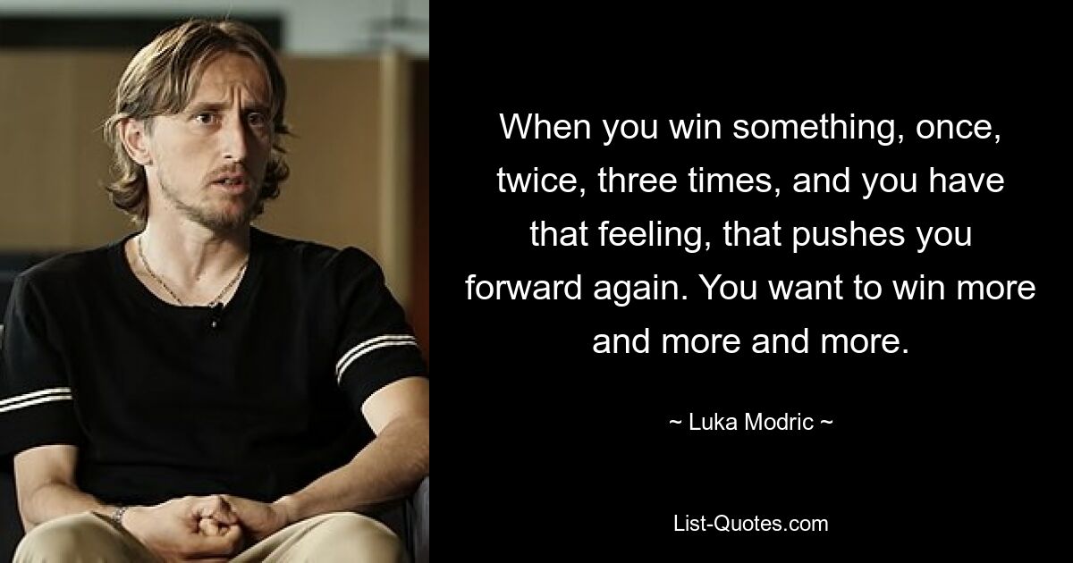 When you win something, once, twice, three times, and you have that feeling, that pushes you forward again. You want to win more and more and more. — © Luka Modric