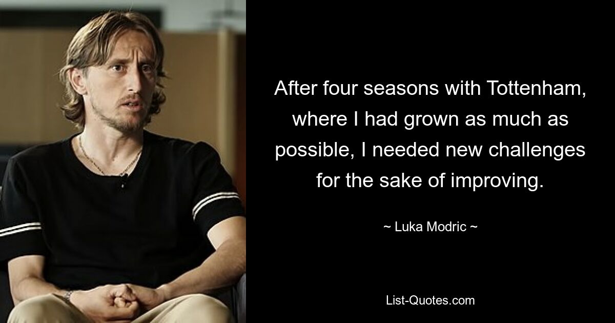 After four seasons with Tottenham, where I had grown as much as possible, I needed new challenges for the sake of improving. — © Luka Modric