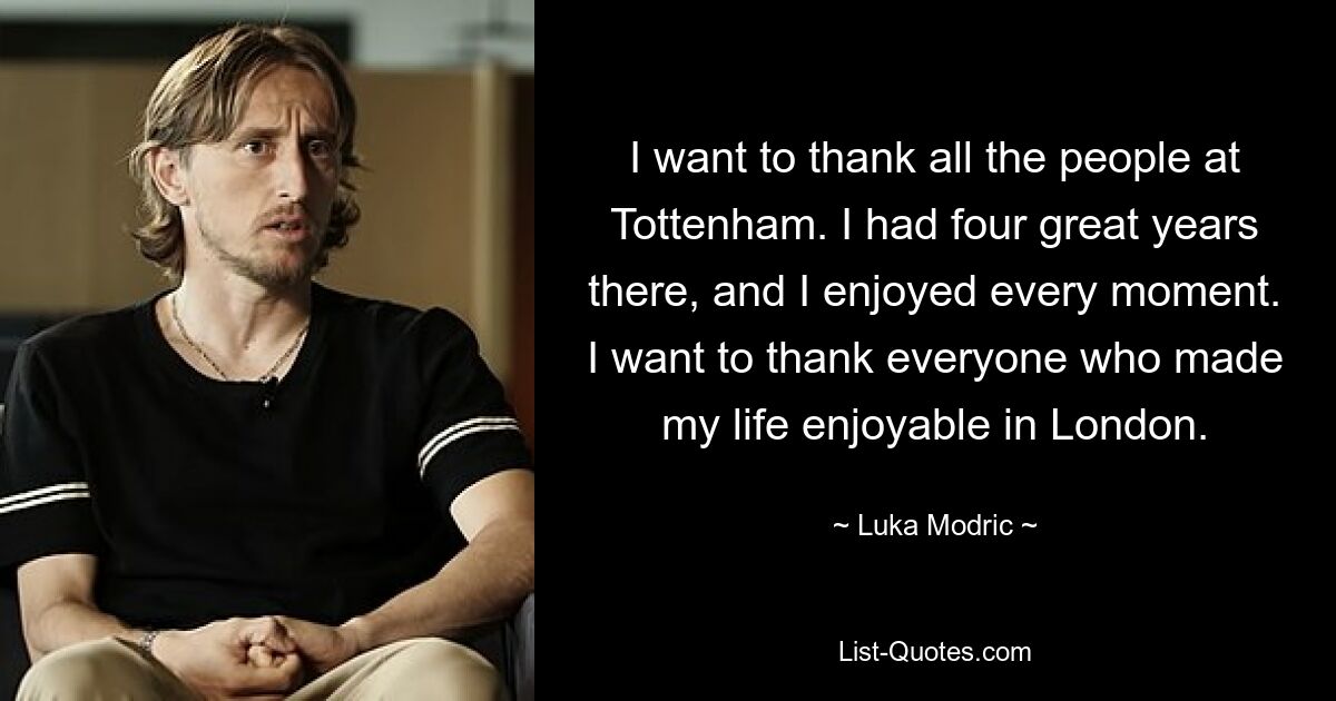 I want to thank all the people at Tottenham. I had four great years there, and I enjoyed every moment. I want to thank everyone who made my life enjoyable in London. — © Luka Modric