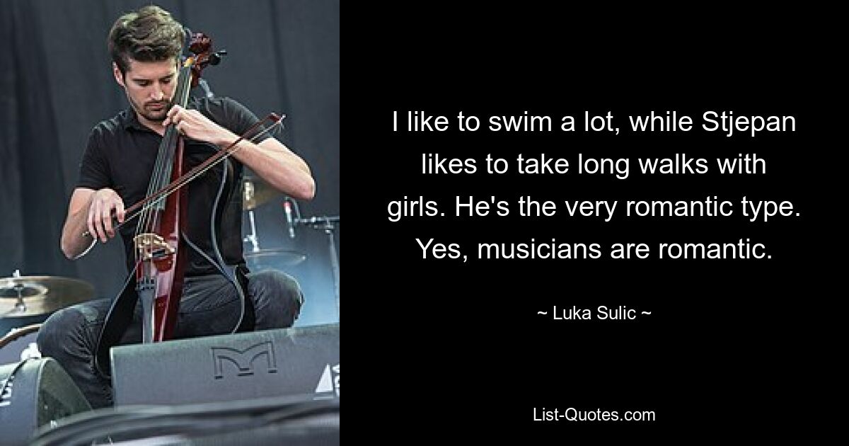 I like to swim a lot, while Stjepan likes to take long walks with girls. He's the very romantic type. Yes, musicians are romantic. — © Luka Sulic