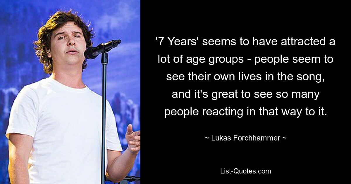 '7 Years' seems to have attracted a lot of age groups - people seem to see their own lives in the song, and it's great to see so many people reacting in that way to it. — © Lukas Forchhammer