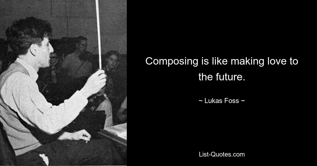 Composing is like making love to the future. — © Lukas Foss