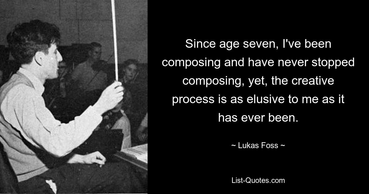 Since age seven, I've been composing and have never stopped composing, yet, the creative process is as elusive to me as it has ever been. — © Lukas Foss