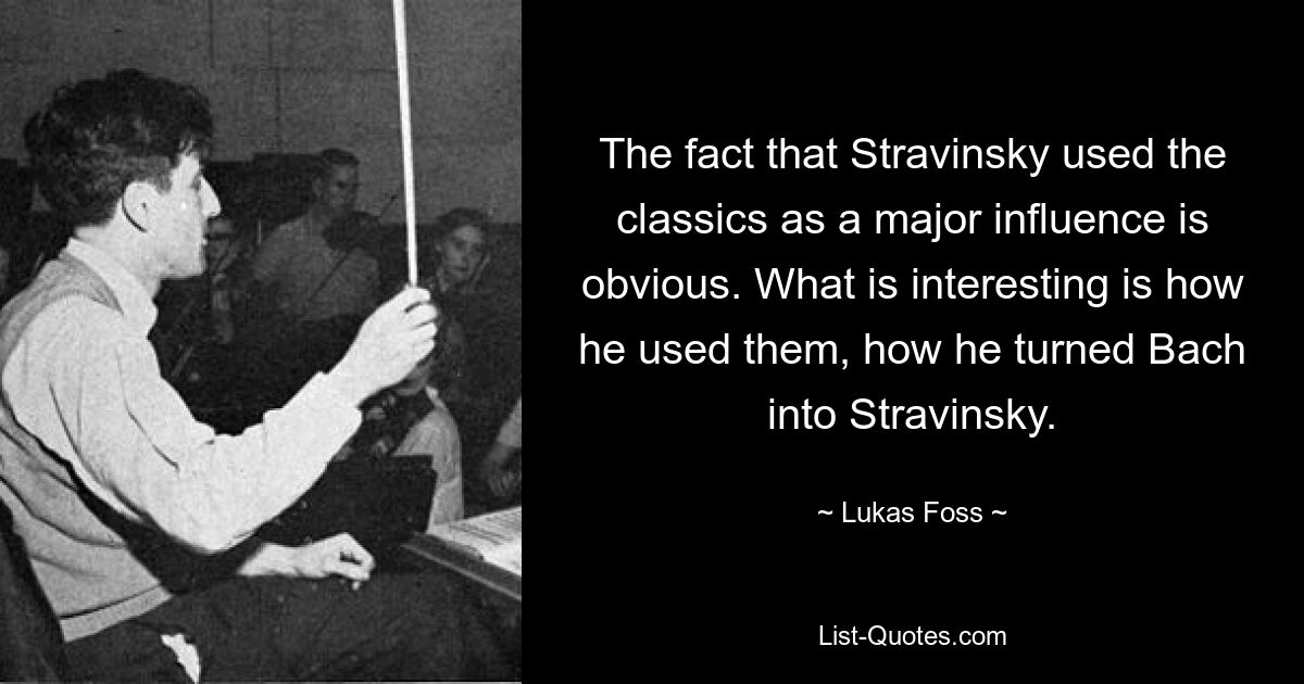 The fact that Stravinsky used the classics as a major influence is obvious. What is interesting is how he used them, how he turned Bach into Stravinsky. — © Lukas Foss