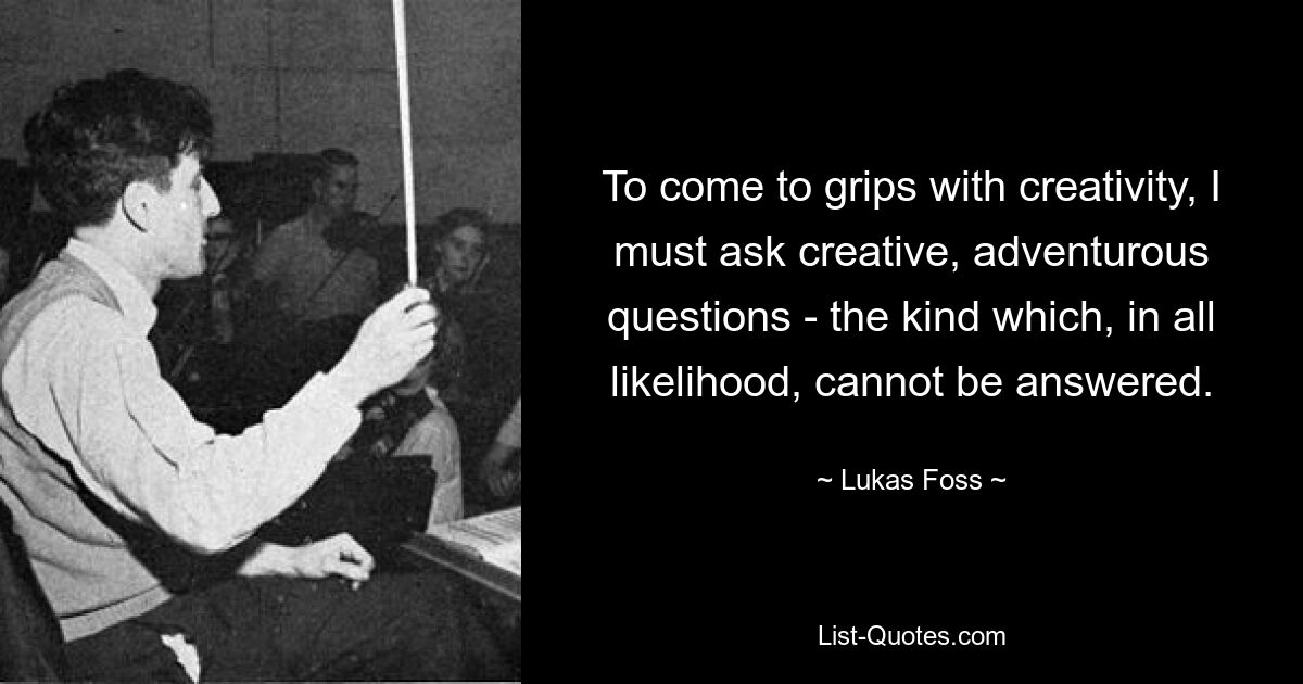 To come to grips with creativity, I must ask creative, adventurous questions - the kind which, in all likelihood, cannot be answered. — © Lukas Foss