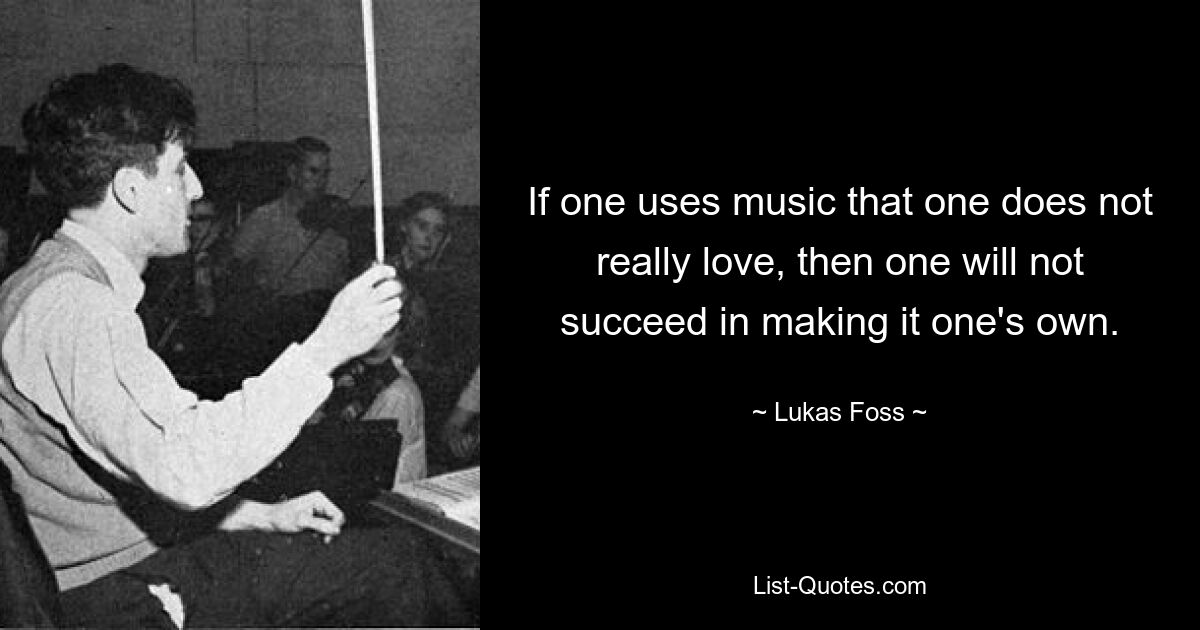 If one uses music that one does not really love, then one will not succeed in making it one's own. — © Lukas Foss