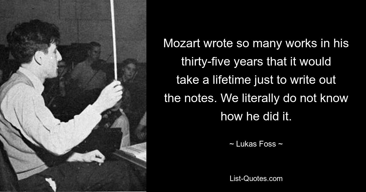 Mozart wrote so many works in his thirty-five years that it would take a lifetime just to write out the notes. We literally do not know how he did it. — © Lukas Foss