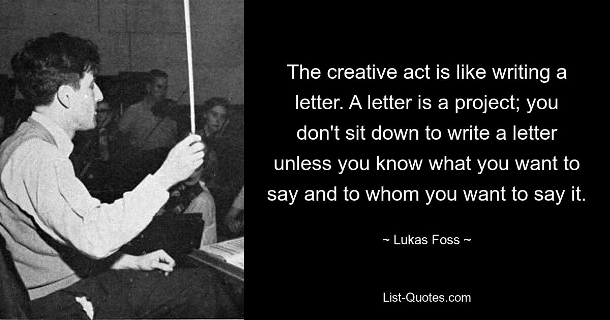 The creative act is like writing a letter. A letter is a project; you don't sit down to write a letter unless you know what you want to say and to whom you want to say it. — © Lukas Foss