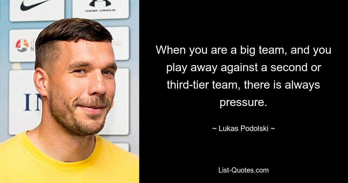 When you are a big team, and you play away against a second or third-tier team, there is always pressure. — © Lukas Podolski