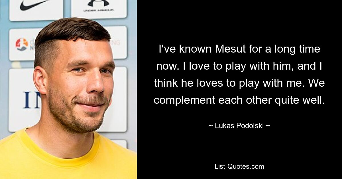 I've known Mesut for a long time now. I love to play with him, and I think he loves to play with me. We complement each other quite well. — © Lukas Podolski