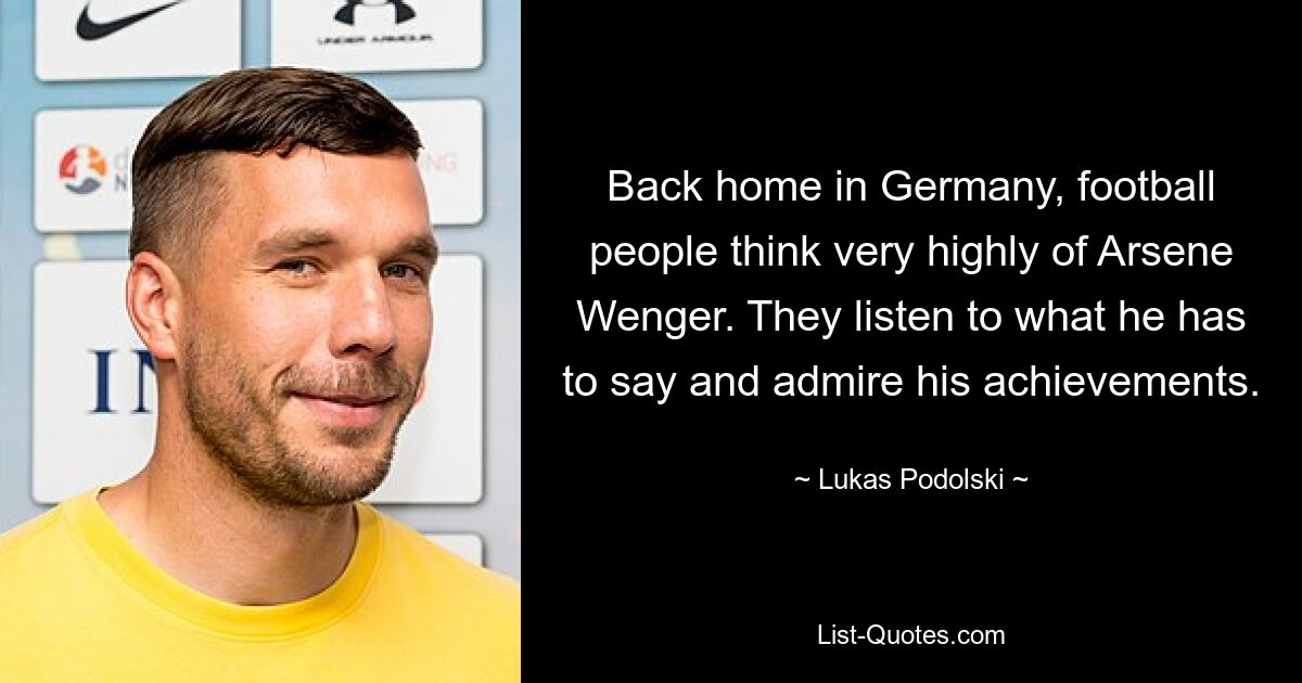 Back home in Germany, football people think very highly of Arsene Wenger. They listen to what he has to say and admire his achievements. — © Lukas Podolski