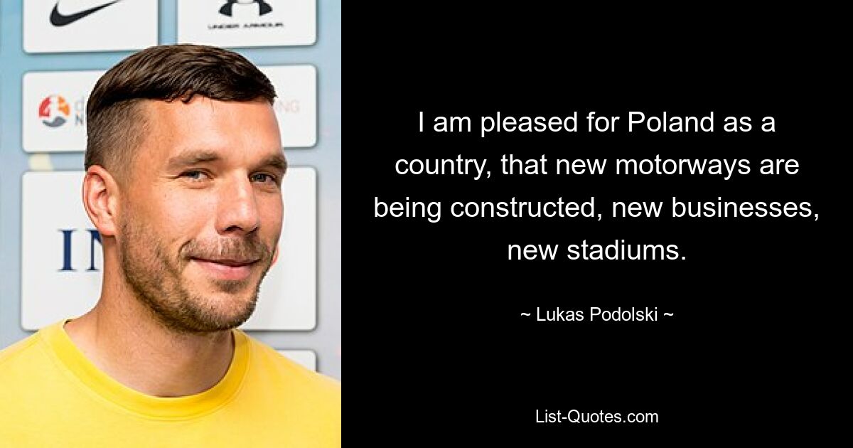 I am pleased for Poland as a country, that new motorways are being constructed, new businesses, new stadiums. — © Lukas Podolski