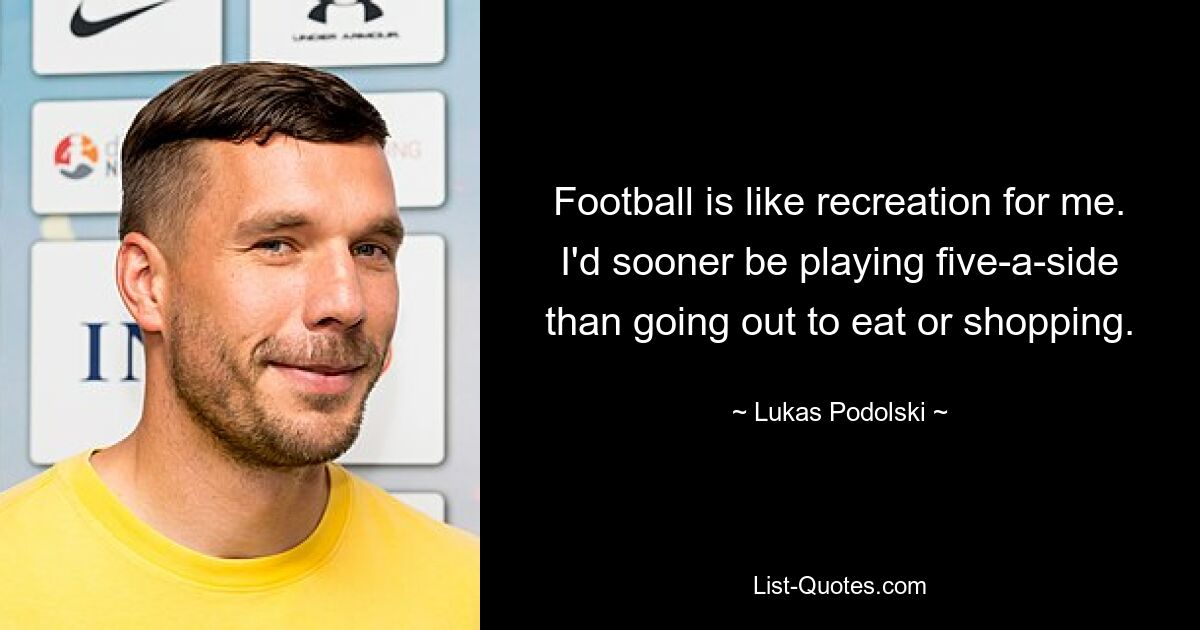 Football is like recreation for me. I'd sooner be playing five-a-side than going out to eat or shopping. — © Lukas Podolski