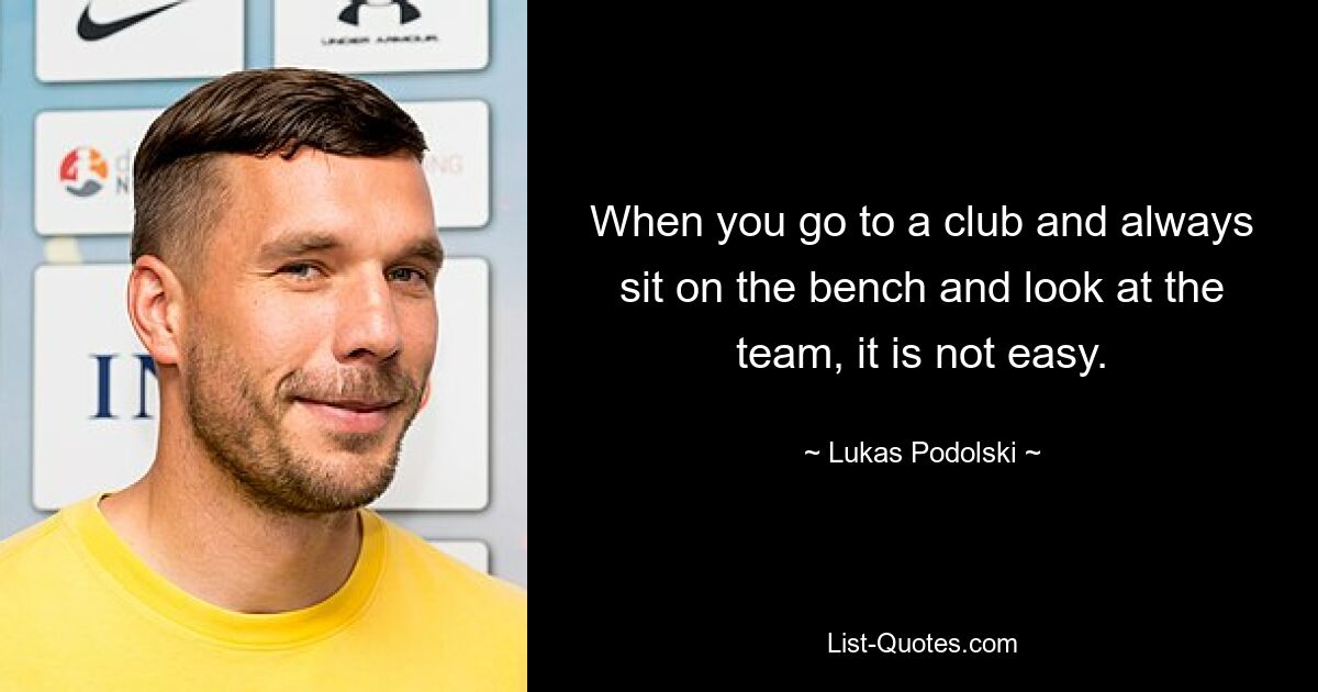 When you go to a club and always sit on the bench and look at the team, it is not easy. — © Lukas Podolski