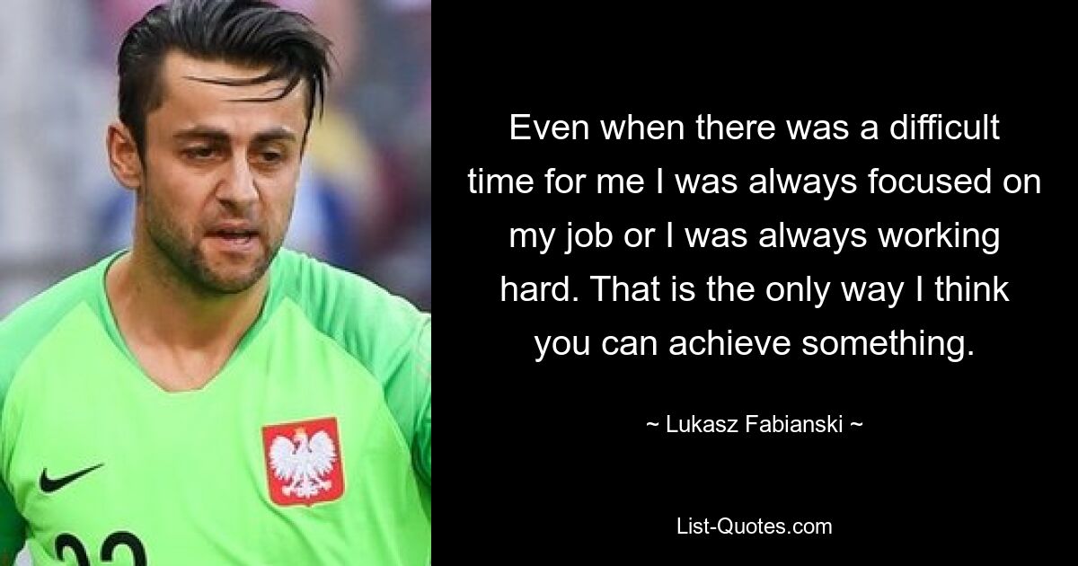 Even when there was a difficult time for me I was always focused on my job or I was always working hard. That is the only way I think you can achieve something. — © Lukasz Fabianski