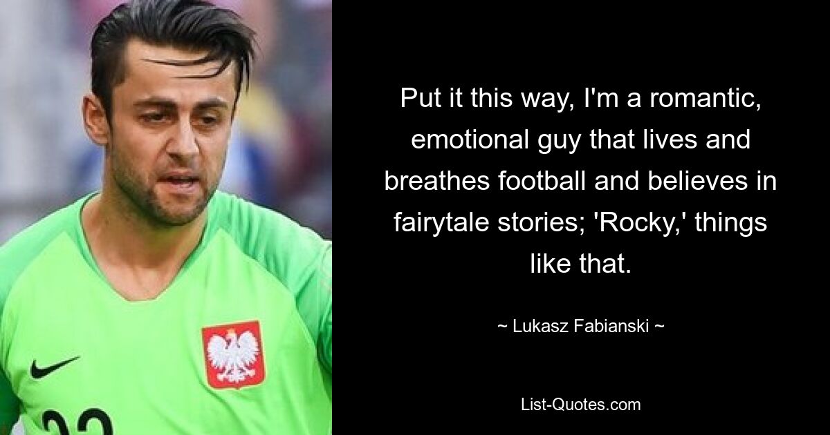 Put it this way, I'm a romantic, emotional guy that lives and breathes football and believes in fairytale stories; 'Rocky,' things like that. — © Lukasz Fabianski