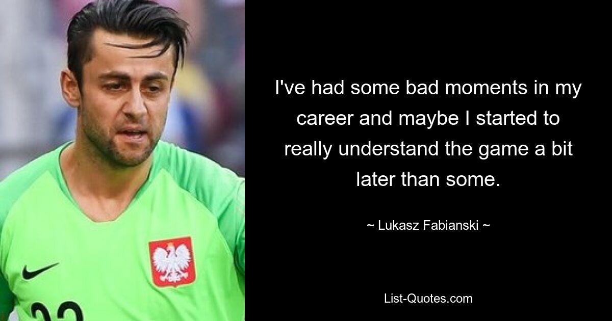 I've had some bad moments in my career and maybe I started to really understand the game a bit later than some. — © Lukasz Fabianski