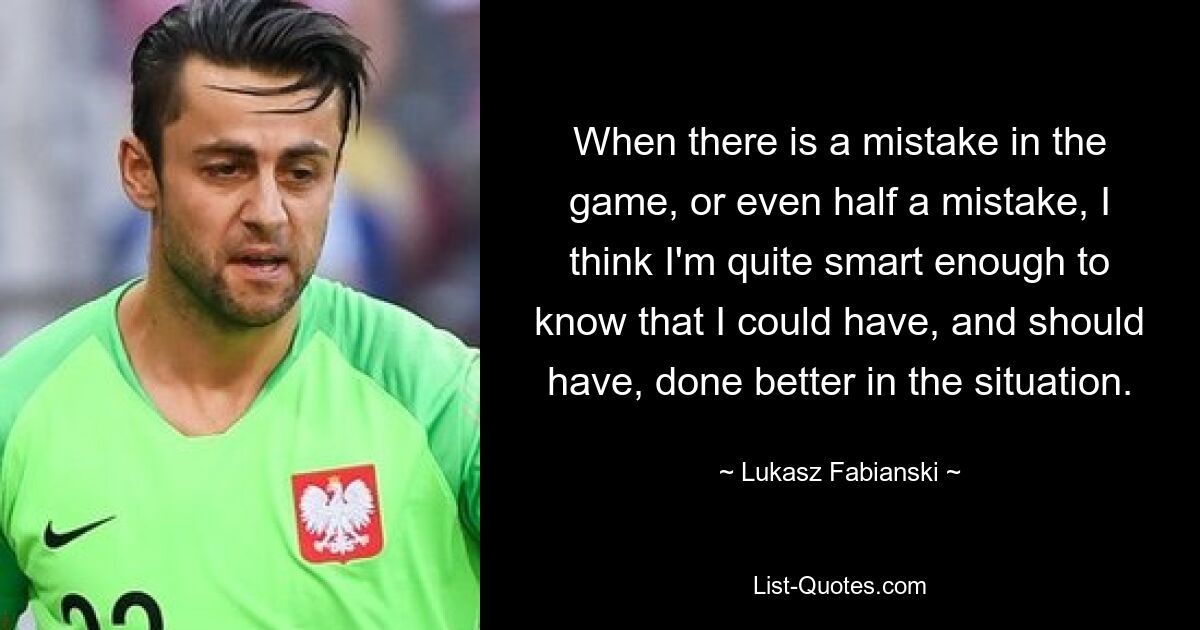 When there is a mistake in the game, or even half a mistake, I think I'm quite smart enough to know that I could have, and should have, done better in the situation. — © Lukasz Fabianski