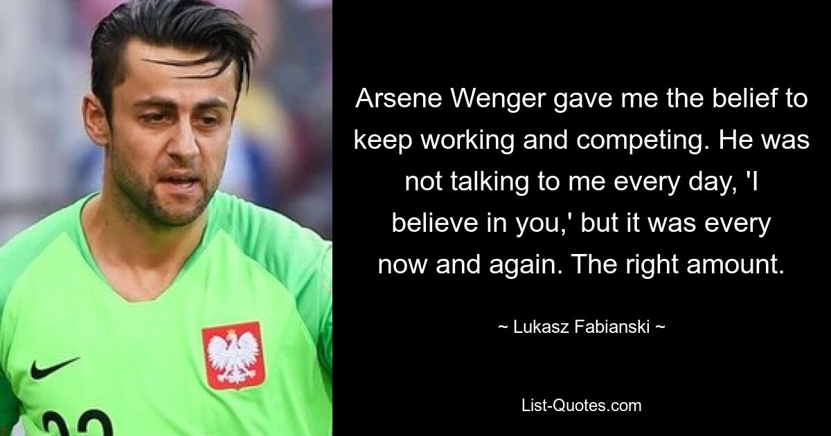 Arsene Wenger gave me the belief to keep working and competing. He was not talking to me every day, 'I believe in you,' but it was every now and again. The right amount. — © Lukasz Fabianski