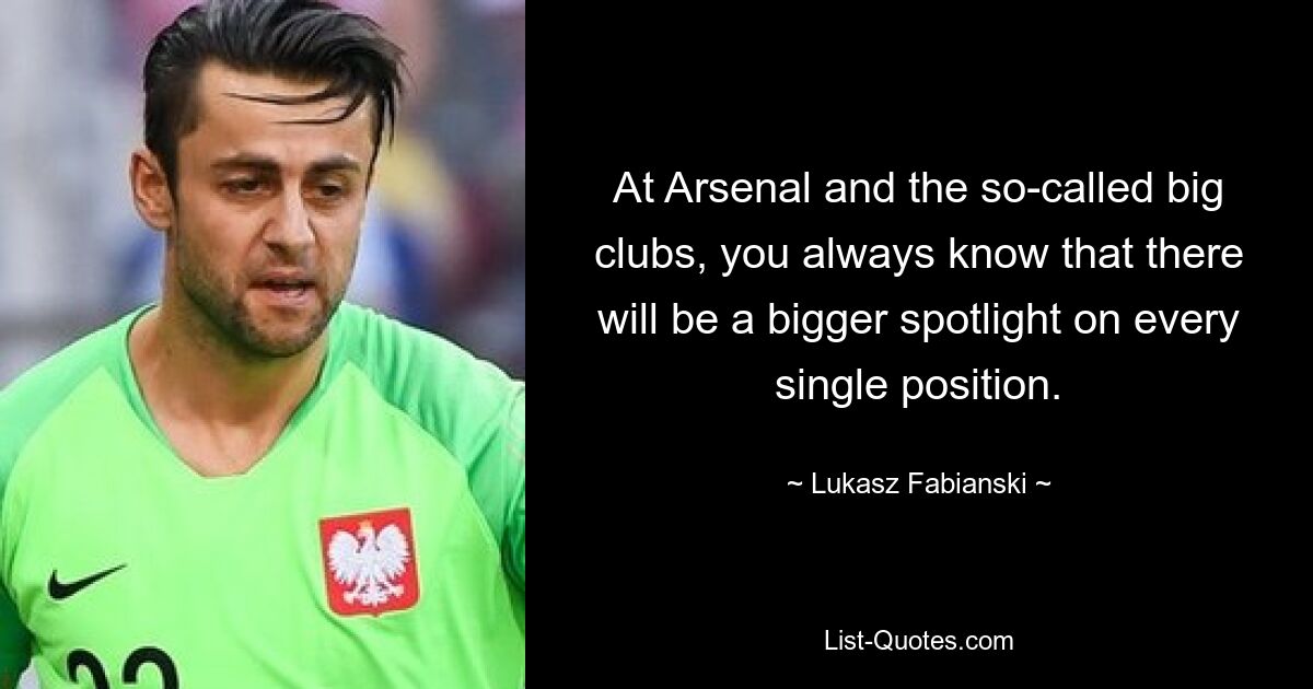 At Arsenal and the so-called big clubs, you always know that there will be a bigger spotlight on every single position. — © Lukasz Fabianski